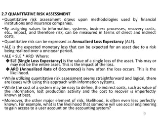 2.7 QUANTITATIVE RISK ASSESSMENT
• Quantitative risk assessment draws upon methodologies used by financial
institutions and insurance companies.
• By assigning values to information, systems, business processes, recovery costs,
etc., impact, and therefore risk, can be measured in terms of direct and indirect
costs.
• Quantitative risk can be expressed as Annualized Loss Expectancy (ALE).
• ALE is the expected monetary loss that can be expected for an asset due to a risk
being realized over a one-year period.
• ALE = SLE * ARO Where:
❖ SLE (Single Loss Expectancy) is the value of a single loss of the asset. This may or
may not be the entire asset. This is the impact of the loss.
❖ ARO (Annualized Rate of Occurrence) is how often the loss occurs. This is the
likelihood.
• While utilizing quantitative risk assessment seems straightforward and logical, there
are issues with using this approach with information systems.
• While the cost of a system may be easy to define, the indirect costs, such as value of
the information, lost production activity and the cost to recover is imperfectly
known at best.
• Moreover, the other major element of risk, likelihood, is often even less perfectly
known. For example, what is the likelihood that someone will use social engineering
to gain access to a user account on the accounting system?
9
 