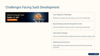 Challenges Facing SaaS Development
User Adoption Challenges
Resistance to change, lack of training, or poor UX can hinder ROI.
Skyrocketing Customer Acquisition Costs
Intense competition drives up costs for acquiring new customers.
Subscription Fatigue
Users are overwhelmed by multiple subscriptions, leading to higher churn.
Cybersecurity Concerns
Rising cyberthreats and data breach costs demand heavy investment
in security.
 
