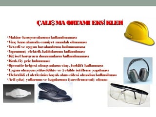 11
•Makine koruyucularının kullanılmaması
•Vinç kancalarında emniyet mandalı olmaması
•Yeterli ve uygun havalandırma bulunmaması
•Yıpranmı elektrikkablolarının kullanılmasış
•Ki isel koruyucu donanımların kullanılmamasış
•Kırıkfi priz bulunmasış
•Operatörbelgesi olmayanların vinç, forklift kullanması
•Uygun olmayan yükseklikte ve ekilde istifleme yapılmasış
•Elektrikli el aletlerinin kaçakakım rölesi olmadan kullanılması
•Acil çıkı yollarının ve kapılarının i aretlenmemi olmasış ş ş
ÇALI MA ORTAMI EKS KLERŞ İ İÇALI MA ORTAMI EKS KLERŞ İ İ
 