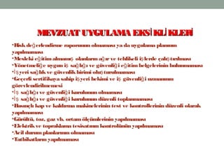 12
•Riskde erlendirme raporunun olmaması ya da uygulama planınınğ
yapılmaması
•Mesleki e itimalmamı olanların a ırve tehlikeli i lerde çalı tırılmasığ ş ğ ş ş
•Yönetmeli e uygun i sa lı ı ve güvenli i e itimbelgelerinin bulunmamasığ ş ğ ğ ğ ğ
• yeri sa lıkve güvenlikbirimi olu turulmamasıİş ğ ş
•Geçerli sertifikaya sahip i yeri hekimi ve i güvenli i uzmanınınş ş ğ
görevlendirilmemesi
• sa lı ı ve güvenli i kurulunun olmamasıİş ğ ğ ğ
• sa lı ı ve güvenli i kurulunun düzenli toplanmamasıİş ğ ğ ğ
•Basınçlı kap ve kaldırma makinelerinin test ve kontrollerinin düzenli olarak
yapılmaması
•Gürültü, toz, gaz vb. ortam ölçümlerinin yapılmaması
•Elektrikve topraklama tesisatının kontrolünün yapılmaması
•Acil durumplanlarının olmaması
•Tatbikatların yapılmaması
MEVZUAT UYGULAMA EKS KL KLERİ İ İMEVZUAT UYGULAMA EKS KL KLERİ İ İ
 