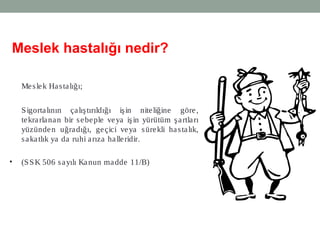 13
Meslek hastalığı nedir?
Meslek Hastalığı;
Sigortalının çalıştırıldığı işin niteliğine göre,
tekrarlanan bir sebeple veya işin yürütüm şartları
yüzünden uğradığı, geçici veya sürekli hastalık,
sakatlık ya da ruhi arıza halleridir.
• (SSK 506 sayılı Kanun madde 11/B)
 
