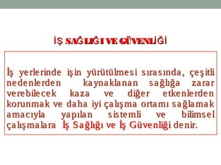 2
İş yerlerinde işin yürütülmesi sırasında, çeşitli
nedenlerden kaynaklanan sağlığa zarar
verebilecek kaza ve diğer etkenlerden
korunmak ve daha iyi çalışma ortamı sağlamak
amacıyla yapılan sistemli ve bilimsel
çalışmalara İş Sağlığı ve İş Güvenliği denir.
İş yerlerinde işin yürütülmesi sırasında, çeşitli
nedenlerden kaynaklanan sağlığa zarar
verebilecek kaza ve diğer etkenlerden
korunmak ve daha iyi çalışma ortamı sağlamak
amacıyla yapılan sistemli ve bilimsel
çalışmalara İş Sağlığı ve İş Güvenliği denir.
SA LI I VE GÜVENLİŞ Ğ Ğ İĞİSA LI I VE GÜVENLİŞ Ğ Ğ İĞİ
 