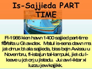 Fl-1966 kien hawn 1400 sajjied part-time f’Malta u G ħ awdex.  Matul is-sena dawn ma ja ħ dmux b ħ ala sajjieda, biss bejn Awissu u Novembru, fl-ista[un tal-lampuki, jie ħ du l-leave u jo ħ or ġ u jistadu.  Ju ż aw l-iktar xi luzzu jew kajjikk.   Is-Sajjieda PART TIME 