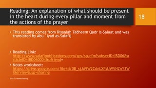 Reading: An explanation of what should be present
in the heart during every pillar and moment from
the actions of the prayer
• This reading comes from Risaalah Ta’dheem Qadr is-Salaat and was
translated by Abu `Iyad as-Salafi)
• Reading Link:
http://www.salafipublications.com/sps/sp.cfm?subsecID=IBD06&a
rticleID=IBD060004&pfriend=
• Notes worksheet:
https://drive.google.com/file/d/0B_sjJA9W2CdnLXFsUWVNZnY3W
XM/view?usp=sharing
18
2015 TJ Homeschooling
 