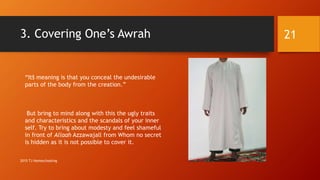 3. Covering One’s Awrah
“It’s meaning is that you conceal the undesirable
parts of the body from the creation.”
But bring to mind along with this the ugly traits
and characteristics and the scandals of your inner
self. Try to bring about modesty and feel shameful
in front of Allaah Azzawajall from Whom no secret
is hidden as it is not possible to cover it.
21
2015 TJ Homeschooling
 