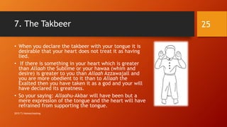 7. The Takbeer
• When you declare the takbeer with your tongue it is
desirable that your heart does not treat it as having
lied.
• If there is something in your heart which is greater
than Allaah the Sublime or your hawaa (whim and
desire) is greater to you than Allaah Azzawajall and
you are more obedient to it than to Allaah the
Exalted then you have taken it as a god and your will
have declared its greatness.
• So your saying: Allaahu-Akbar will have been but a
mere expression of the tongue and the heart will have
refrained from supporting the tongue.
25
2015 TJ Homeschooling
 