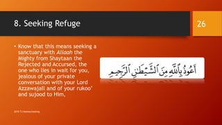 8. Seeking Refuge
• Know that this means seeking a
sanctuary with Allaah the
Mighty from Shaytaan the
Rejected and Accursed, the
one who lies in wait for you,
jealous of your private
conversation with your Lord
Azzawajall and of your rukoo’
and sujood to Him,
26
2015 TJ Homeschooling
 