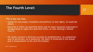 The Fourth Level:
This is the one who:
• stands for the prayer, completes and perfects its due rights, its essential
pillars,
• performs it within its specified limits and his heart becomes engrossed in
safeguarding its rights and specified limits, so that nothing is wasted
from it.
• His whole concern is directed towards its establishment, its completion
and its perfection, as it should be. His heart is immersed in the prayer
and in enslavement to his Lord the Exalted.
37
2015 TJ Homeschooling
 