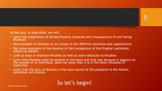 In this unit, in shaa Allah, we will:
• Learn the importance of having khushoo (rewards and consequences of not having
khushoo)
• See examples of khushoo in our prayer in the different positions and supplications
• See some examples of the khushoo of the Companions of the Prophet (sallAllahu
alayhi wa sallam)
• Look at ways to maintain khushoo as well as some obstacles to khushoo
• Learn that khushoo must be present in the heart and that just because it appears on
the outside of an individual, does not mean that it is in the heart (khushoo of
hypocrisy)
• Learn that the lack of khushoo is the main source of the problems in the Muslim
individual and Ummah
So let’s begin!
5
2015 TJ Homeschooling
 