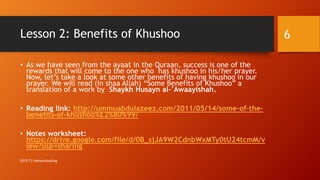 Lesson 2: Benefits of Khushoo
• As we have seen from the ayaat in the Quraan, success is one of the
rewards that will come to the one who has khushoo in his/her prayer.
Now, let’s take a look at some other benefits of having khushoo in our
prayer. We will read (in shaa Allah) “Some Benefits of Khushoo” a
translation of a work by Shaykh Husayn al-’Awaayishah.
• Reading link: http://ummuabdulazeez.com/2011/05/14/some-of-the-
benefits-of-khushoo%E2%80%99/
• Notes worksheet:
https://drive.google.com/file/d/0B_sjJA9W2CdnbWxMTy0tU24tcmM/v
iew?usp=sharing
6
2015 TJ Homeschooling
 