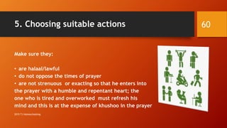 5. Choosing suitable actions
Make sure they:
• are halaal/lawful
• do not oppose the times of prayer
• are not strenuous or exacting so that he enters into
the prayer with a humble and repentant heart; the
one who is tired and overworked must refresh his
mind and this is at the expense of khushoo in the prayer
60
2015 TJ Homeschooling
 