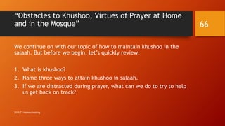 “Obstacles to Khushoo, Virtues of Prayer at Home
and in the Mosque”
We continue on with our topic of how to maintain khushoo in the
salaah. But before we begin, let’s quickly review:
1. What is khushoo?
2. Name three ways to attain khushoo in salaah.
3. If we are distracted during prayer, what can we do to try to help
us get back on track?
66
2015 TJ Homeschooling
 