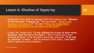Lesson 6: Khushoo of Hypocrisy
• Hudhayfah (may Allah be pleased with him) used to say: “Beware
of the khushoo’ of hypocrisy.” He was asked, “What is the
khushoo’ of hypocrisy?” He said,“When the body shows
khushoo’ but there is no khushoo’ in the heart.”
• Fudayl ibn ‘Ayaad said: “It was disliked for a man to show more
khushoo’ than he had in his heart.” One of them saw a man
showing khushoo’ in his shoulders and body, and said, “O So and
so, khushoo’ is here” – and he pointed to his chest, “not here” –
and he pointed to his shoulders.
80
2015 TJ Homeschooling
 