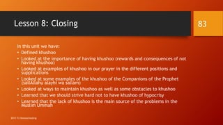 Lesson 8: Closing
In this unit we have:
• Defined khushoo
• Looked at the importance of having khushoo (rewards and consequences of not
having khushoo)
• Looked at examples of khushoo in our prayer in the different positions and
supplications
• Looked at some examples of the khushoo of the Companions of the Prophet
(sallAllahu alayhi wa sallam)
• Looked at ways to maintain khushoo as well as some obstacles to khushoo
• Learned that we should strive hard not to have khushoo of hypocrisy
• Learned that the lack of khushoo is the main source of the problems in the
Muslim Ummah
83
2015 TJ Homeschooling
 