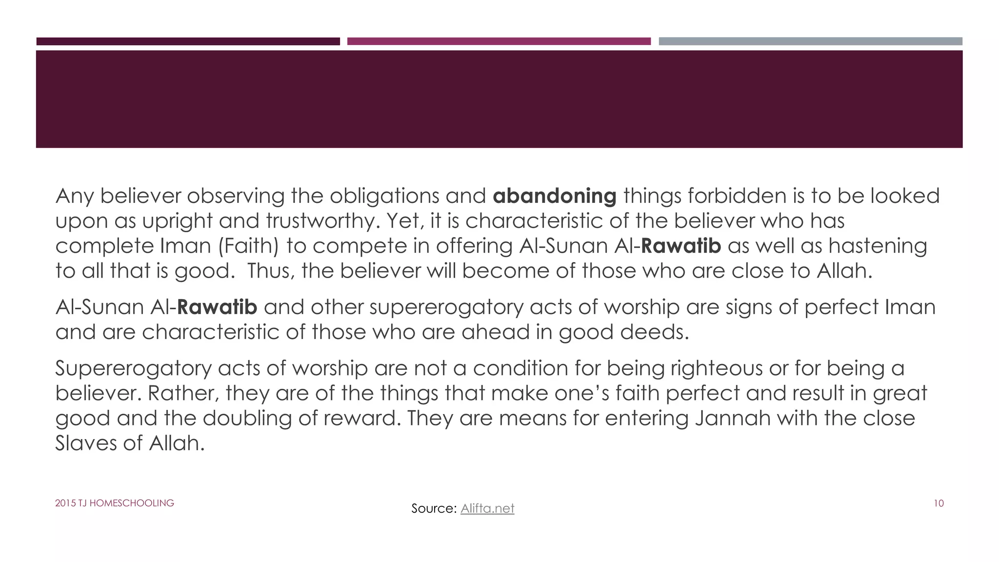 Any believer observing the obligations and abandoning things forbidden is to be looked
upon as upright and trustworthy. Yet, it is characteristic of the believer who has
complete Iman (Faith) to compete in offering Al-Sunan Al-Rawatib as well as hastening
to all that is good. Thus, the believer will become of those who are close to Allah.
Al-Sunan Al-Rawatib and other supererogatory acts of worship are signs of perfect Iman
and are characteristic of those who are ahead in good deeds.
Supererogatory acts of worship are not a condition for being righteous or for being a
believer. Rather, they are of the things that make one’s faith perfect and result in great
good and the doubling of reward. They are means for entering Jannah with the close
Slaves of Allah.
Source: Alifta.net 102015 TJ HOMESCHOOLING
 