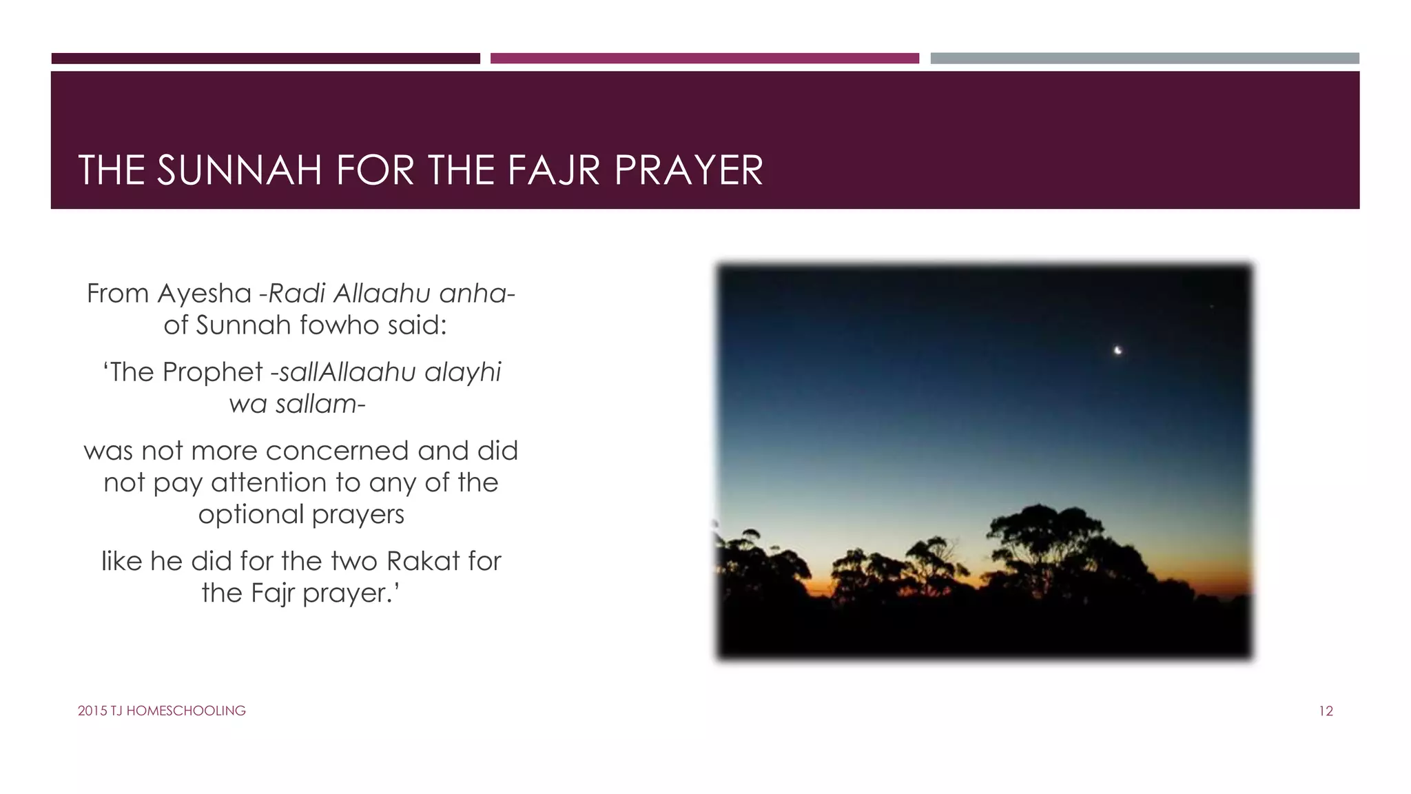 THE SUNNAH FOR THE FAJR PRAYER
From Ayesha -Radi Allaahu anha-
of Sunnah fowho said:
‘The Prophet -sallAllaahu alayhi
wa sallam-
was not more concerned and did
not pay attention to any of the
optional prayers
like he did for the two Rakat for
the Fajr prayer.’
122015 TJ HOMESCHOOLING
 