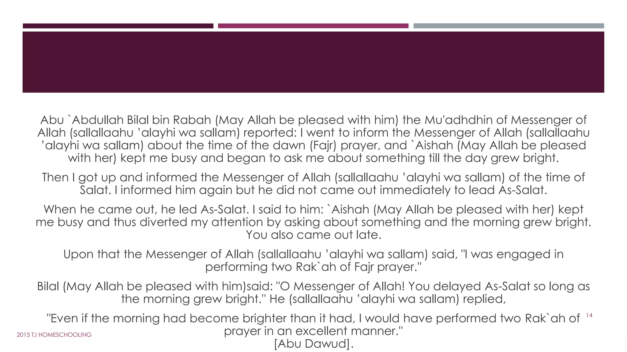 Abu `Abdullah Bilal bin Rabah (May Allah be pleased with him) the Mu'adhdhin of Messenger of
Allah (sallallaahu ’alayhi wa sallam) reported: I went to inform the Messenger of Allah (sallallaahu
’alayhi wa sallam) about the time of the dawn (Fajr) prayer, and `Aishah (May Allah be pleased
with her) kept me busy and began to ask me about something till the day grew bright.
Then I got up and informed the Messenger of Allah (sallallaahu ’alayhi wa sallam) of the time of
Salat. I informed him again but he did not came out immediately to lead As-Salat.
When he came out, he led As-Salat. I said to him: `Aishah (May Allah be pleased with her) kept
me busy and thus diverted my attention by asking about something and the morning grew bright.
You also came out late.
Upon that the Messenger of Allah (sallallaahu ’alayhi wa sallam) said, "I was engaged in
performing two Rak`ah of Fajr prayer.''
Bilal (May Allah be pleased with him)said: "O Messenger of Allah! You delayed As-Salat so long as
the morning grew bright.'' He (sallallaahu ’alayhi wa sallam) replied,
"Even if the morning had become brighter than it had, I would have performed two Rak`ah of
prayer in an excellent manner.''
[Abu Dawud].
14
2015 TJ HOMESCHOOLING
 
