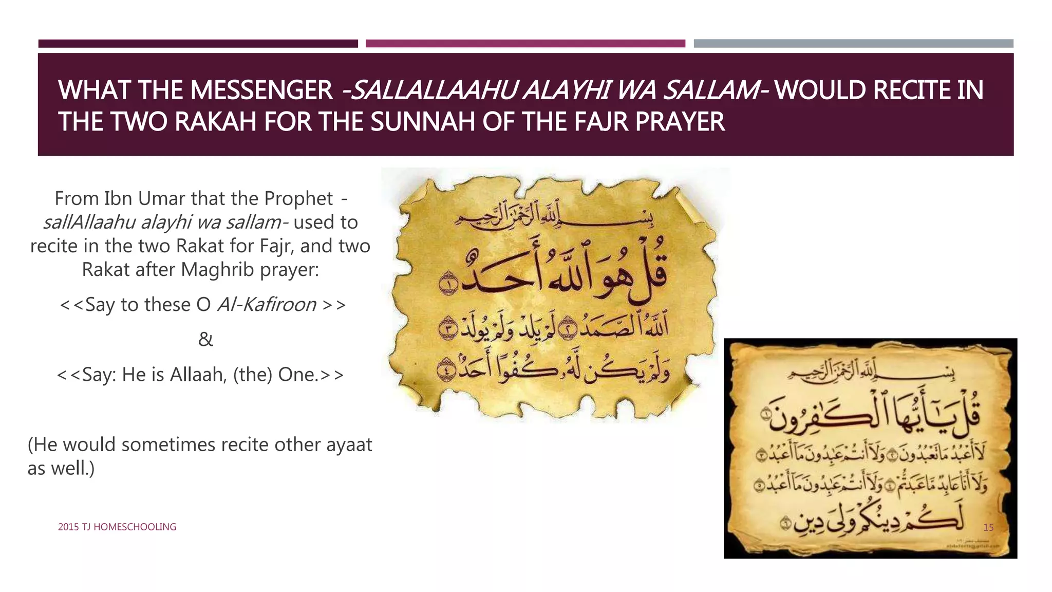 WHAT THE MESSENGER -SALLALLAAHU ALAYHI WA SALLAM- WOULD RECITE IN
THE TWO RAKAH FOR THE SUNNAH OF THE FAJR PRAYER
From Ibn Umar that the Prophet -
sallAllaahu alayhi wa sallam- used to
recite in the two Rakat for Fajr, and two
Rakat after Maghrib prayer:
<<Say to these O Al-Kafiroon >>
&
<<Say: He is Allaah, (the) One.>>
(He would sometimes recite other ayaat
as well.)
152015 TJ HOMESCHOOLING
 