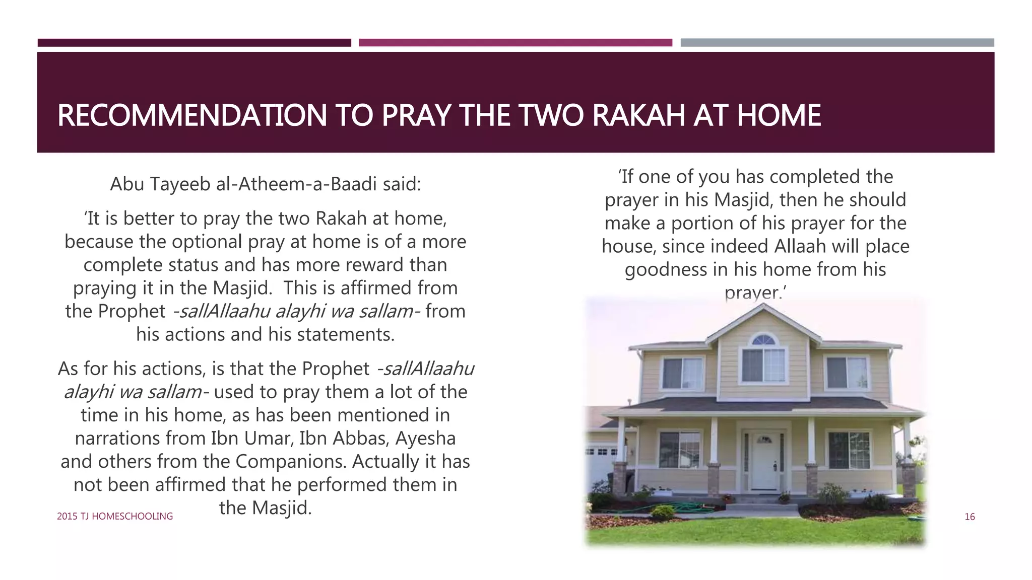 RECOMMENDATION TO PRAY THE TWO RAKAH AT HOME
Abu Tayeeb al-Atheem-a-Baadi said:
‘It is better to pray the two Rakah at home,
because the optional pray at home is of a more
complete status and has more reward than
praying it in the Masjid. This is affirmed from
the Prophet -sallAllaahu alayhi wa sallam- from
his actions and his statements.
As for his actions, is that the Prophet -sallAllaahu
alayhi wa sallam- used to pray them a lot of the
time in his home, as has been mentioned in
narrations from Ibn Umar, Ibn Abbas, Ayesha
and others from the Companions. Actually it has
not been affirmed that he performed them in
the Masjid.
‘If one of you has completed the
prayer in his Masjid, then he should
make a portion of his prayer for the
house, since indeed Allaah will place
goodness in his home from his
prayer.’
162015 TJ HOMESCHOOLING
 