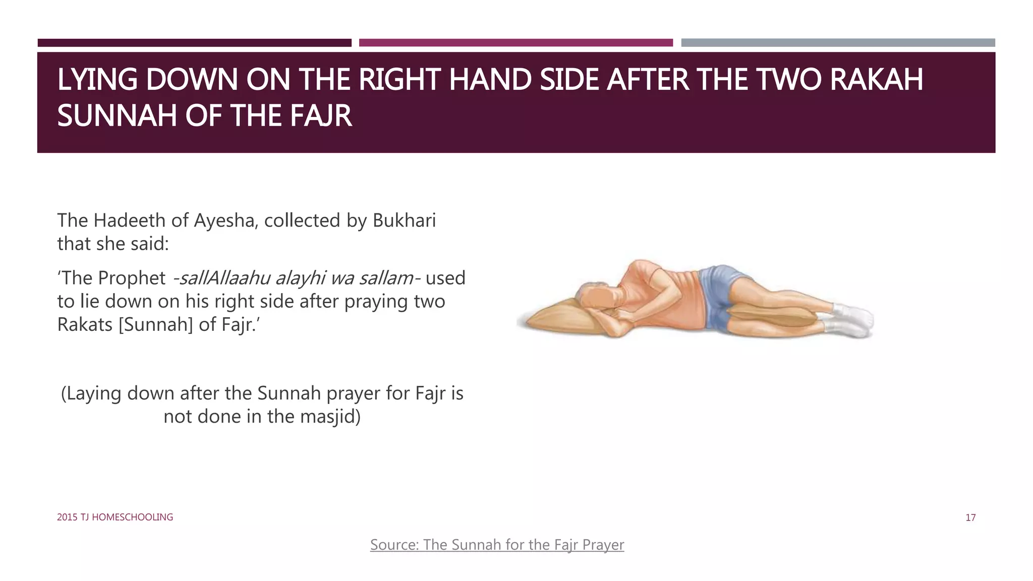 LYING DOWN ON THE RIGHT HAND SIDE AFTER THE TWO RAKAH
SUNNAH OF THE FAJR
The Hadeeth of Ayesha, collected by Bukhari
that she said:
‘The Prophet -sallAllaahu alayhi wa sallam- used
to lie down on his right side after praying two
Rakats [Sunnah] of Fajr.’
(Laying down after the Sunnah prayer for Fajr is
not done in the masjid)
Source: The Sunnah for the Fajr Prayer
172015 TJ HOMESCHOOLING
 