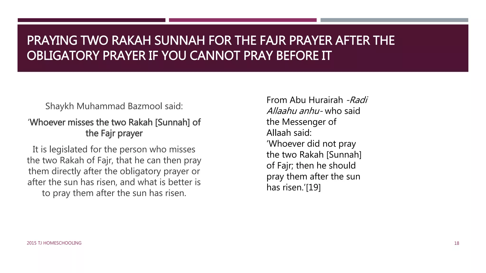 PRAYING TWO RAKAH SUNNAH FOR THE FAJR PRAYER AFTER THE
OBLIGATORY PRAYER IF YOU CANNOT PRAY BEFORE IT
Shaykh Muhammad Bazmool said:
‘Whoever misses the two Rakah [Sunnah] of
the Fajr prayer
It is legislated for the person who misses
the two Rakah of Fajr, that he can then pray
them directly after the obligatory prayer or
after the sun has risen, and what is better is
to pray them after the sun has risen.
From Abu Hurairah -Radi
Allaahu anhu- who said
the Messenger of
Allaah said:
‘Whoever did not pray
the two Rakah [Sunnah]
of Fajr; then he should
pray them after the sun
has risen.’[19]
182015 TJ HOMESCHOOLING
 
