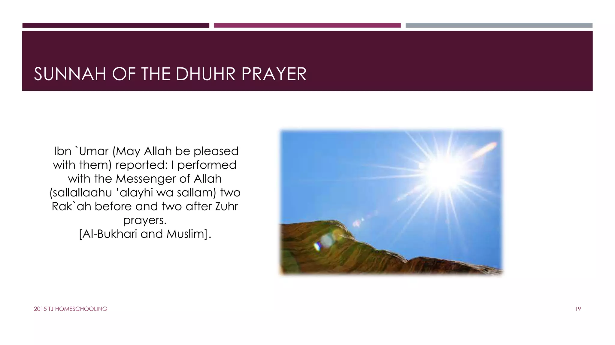 SUNNAH OF THE DHUHR PRAYER
Ibn `Umar (May Allah be pleased
with them) reported: I performed
with the Messenger of Allah
(sallallaahu ’alayhi wa sallam) two
Rak`ah before and two after Zuhr
prayers.
[Al-Bukhari and Muslim].
192015 TJ HOMESCHOOLING
 