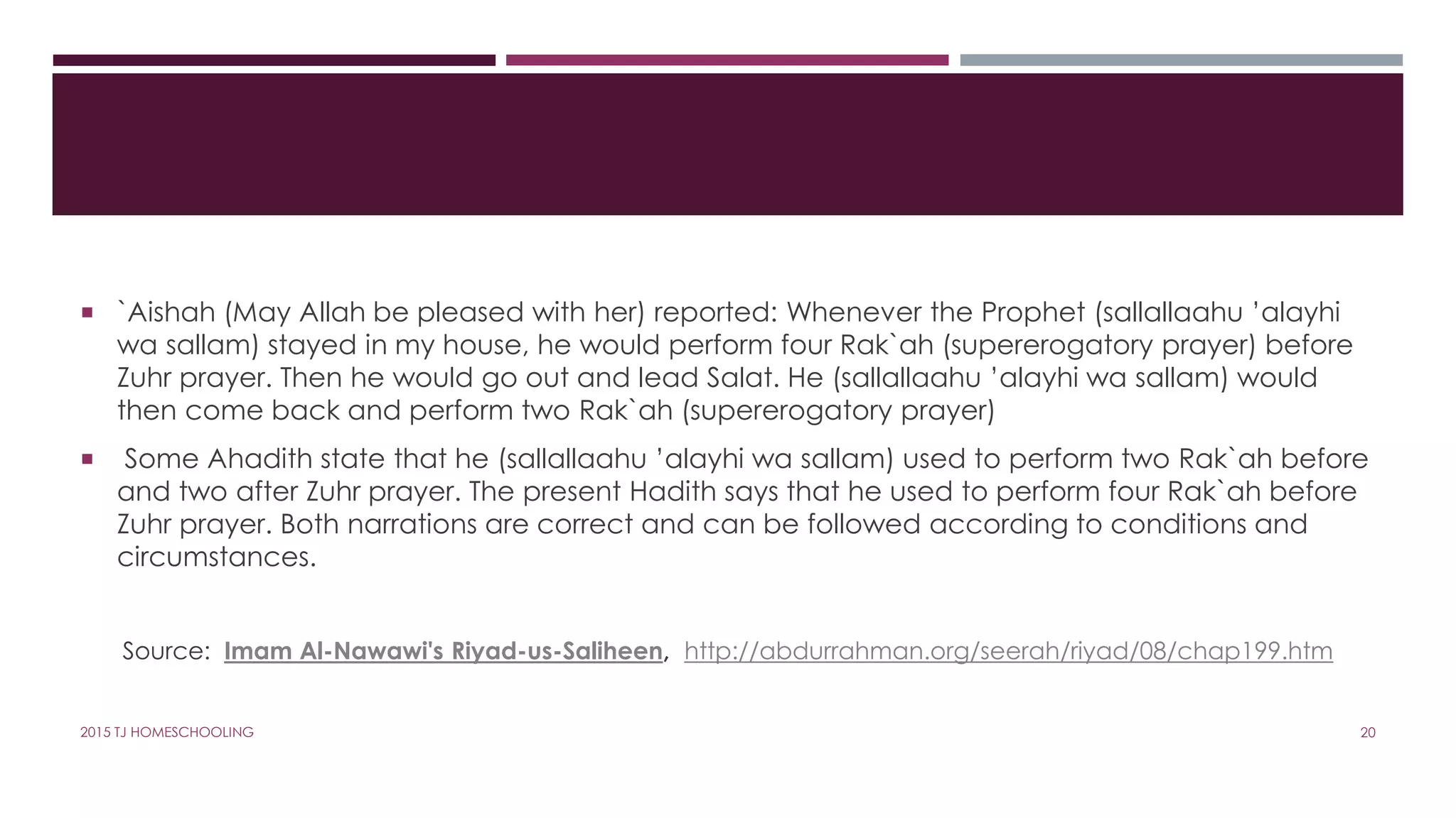  `Aishah (May Allah be pleased with her) reported: Whenever the Prophet (sallallaahu ’alayhi
wa sallam) stayed in my house, he would perform four Rak`ah (supererogatory prayer) before
Zuhr prayer. Then he would go out and lead Salat. He (sallallaahu ’alayhi wa sallam) would
then come back and perform two Rak`ah (supererogatory prayer)
 Some Ahadith state that he (sallallaahu ’alayhi wa sallam) used to perform two Rak`ah before
and two after Zuhr prayer. The present Hadith says that he used to perform four Rak`ah before
Zuhr prayer. Both narrations are correct and can be followed according to conditions and
circumstances.
Source: Imam Al-Nawawi's Riyad-us-Saliheen, http://abdurrahman.org/seerah/riyad/08/chap199.htm
202015 TJ HOMESCHOOLING
 