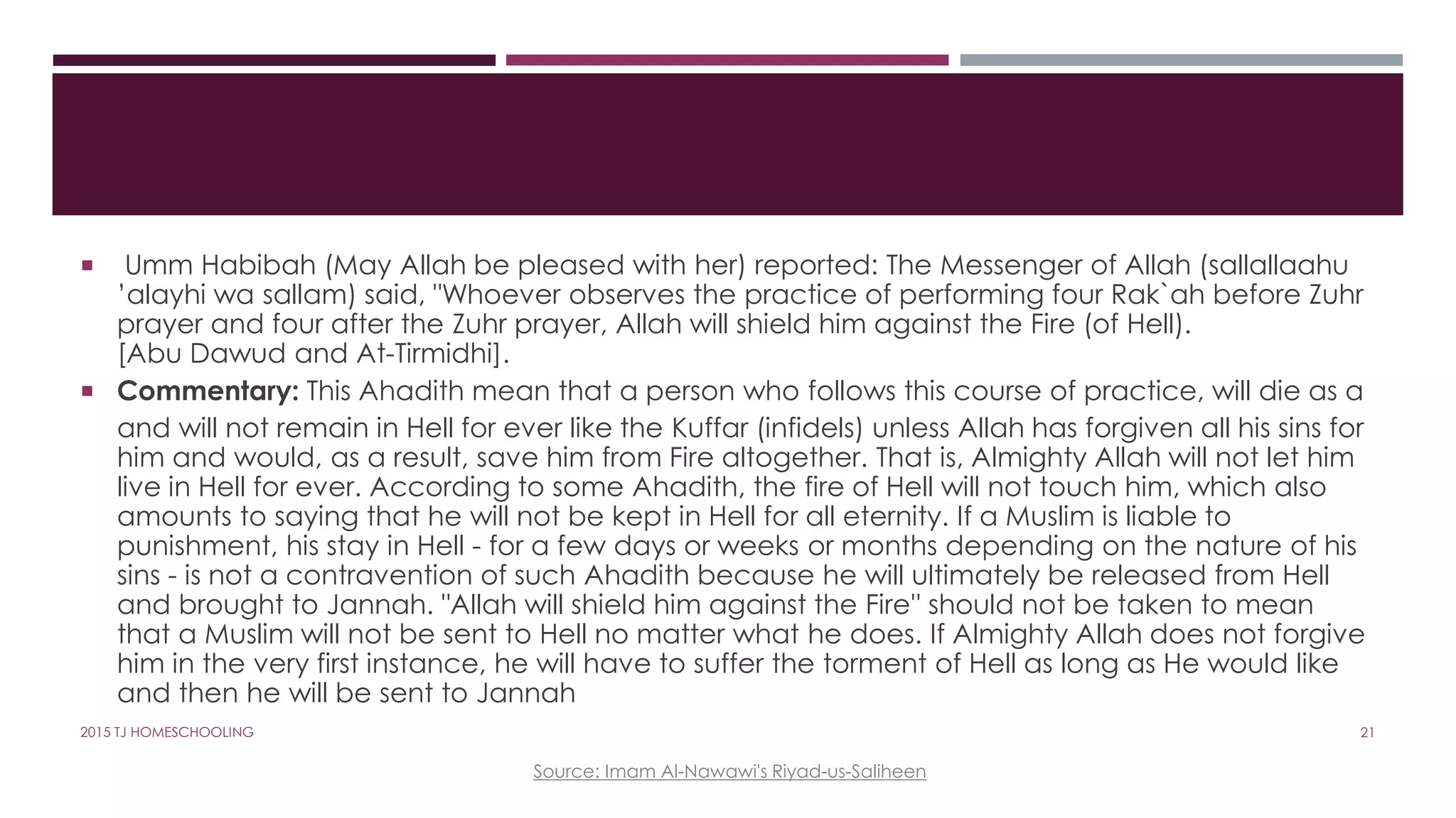  Umm Habibah (May Allah be pleased with her) reported: The Messenger of Allah (sallallaahu
’alayhi wa sallam) said, "Whoever observes the practice of performing four Rak`ah before Zuhr
prayer and four after the Zuhr prayer, Allah will shield him against the Fire (of Hell).
[Abu Dawud and At-Tirmidhi].
 Commentary: This Ahadith mean that a person who follows this course of practice, will die as a
and will not remain in Hell for ever like the Kuffar (infidels) unless Allah has forgiven all his sins for
him and would, as a result, save him from Fire altogether. That is, Almighty Allah will not let him
live in Hell for ever. According to some Ahadith, the fire of Hell will not touch him, which also
amounts to saying that he will not be kept in Hell for all eternity. If a Muslim is liable to
punishment, his stay in Hell - for a few days or weeks or months depending on the nature of his
sins - is not a contravention of such Ahadith because he will ultimately be released from Hell
and brought to Jannah. "Allah will shield him against the Fire'' should not be taken to mean
that a Muslim will not be sent to Hell no matter what he does. If Almighty Allah does not forgive
him in the very first instance, he will have to suffer the torment of Hell as long as He would like
and then he will be sent to Jannah
Source: Imam Al-Nawawi's Riyad-us-Saliheen
212015 TJ HOMESCHOOLING
 