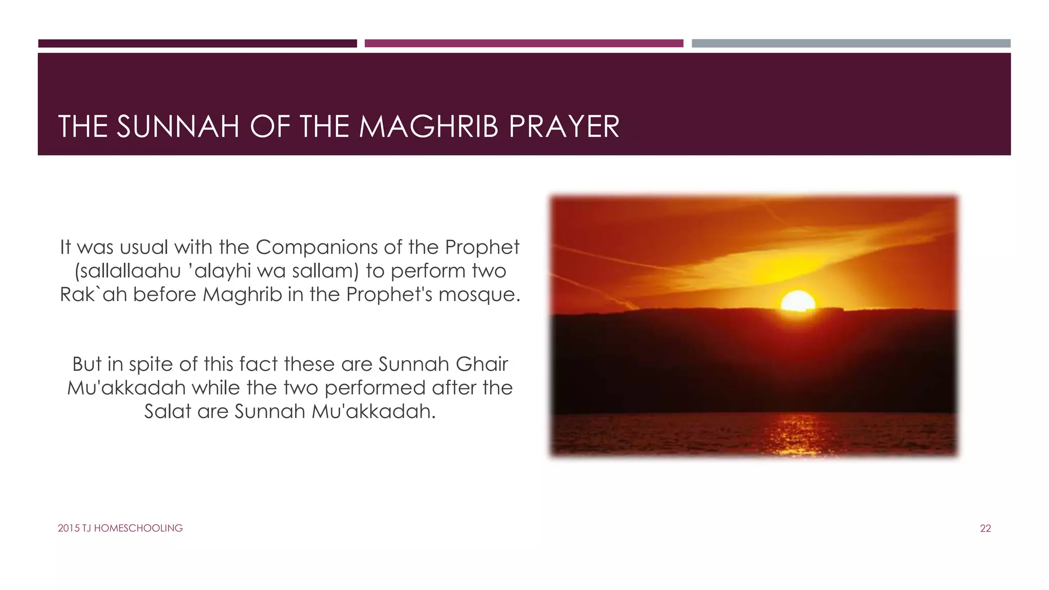 THE SUNNAH OF THE MAGHRIB PRAYER
It was usual with the Companions of the Prophet
(sallallaahu ’alayhi wa sallam) to perform two
Rak`ah before Maghrib in the Prophet's mosque.
But in spite of this fact these are Sunnah Ghair
Mu'akkadah while the two performed after the
Salat are Sunnah Mu'akkadah.
222015 TJ HOMESCHOOLING
 