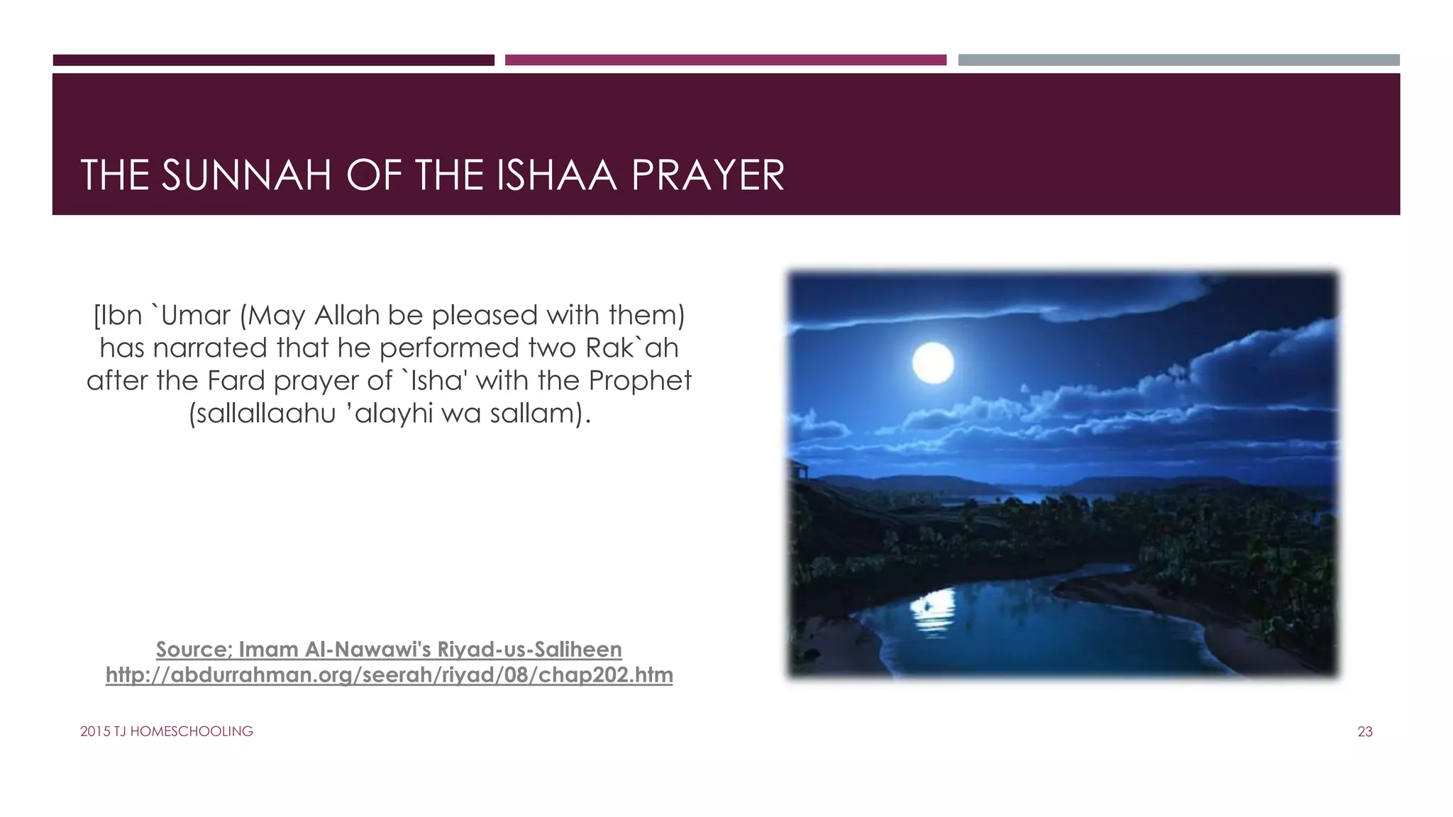 THE SUNNAH OF THE ISHAA PRAYER
[Ibn `Umar (May Allah be pleased with them)
has narrated that he performed two Rak`ah
after the Fard prayer of `Isha' with the Prophet
(sallallaahu ’alayhi wa sallam).
Source; Imam Al-Nawawi's Riyad-us-Saliheen
http://abdurrahman.org/seerah/riyad/08/chap202.htm
232015 TJ HOMESCHOOLING
 