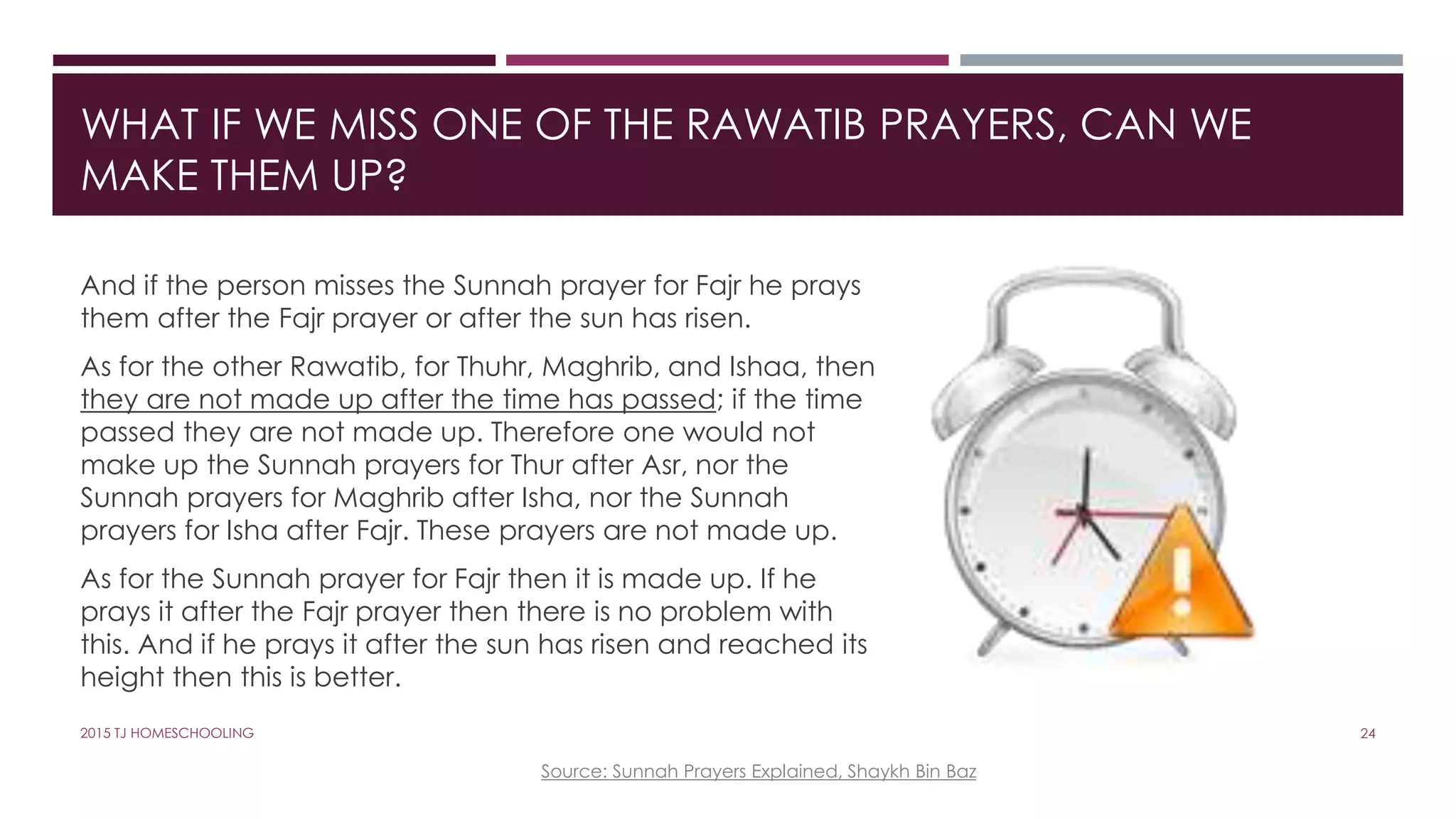 WHAT IF WE MISS ONE OF THE RAWATIB PRAYERS, CAN WE
MAKE THEM UP?
And if the person misses the Sunnah prayer for Fajr he prays
them after the Fajr prayer or after the sun has risen.
As for the other Rawatib, for Thuhr, Maghrib, and Ishaa, then
they are not made up after the time has passed; if the time
passed they are not made up. Therefore one would not
make up the Sunnah prayers for Thur after Asr, nor the
Sunnah prayers for Maghrib after Isha, nor the Sunnah
prayers for Isha after Fajr. These prayers are not made up.
As for the Sunnah prayer for Fajr then it is made up. If he
prays it after the Fajr prayer then there is no problem with
this. And if he prays it after the sun has risen and reached its
height then this is better.
Source: Sunnah Prayers Explained, Shaykh Bin Baz
242015 TJ HOMESCHOOLING
 