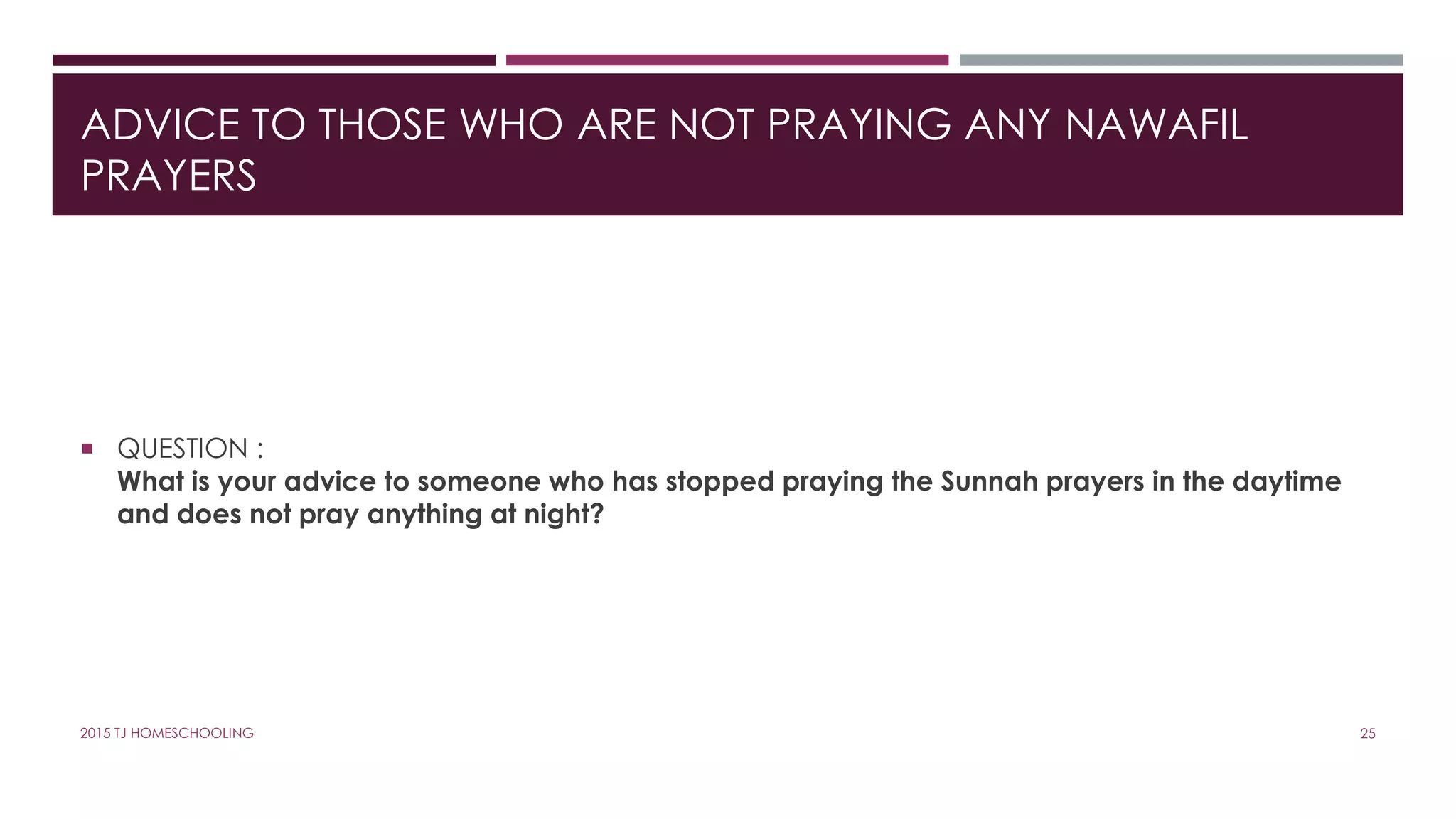 ADVICE TO THOSE WHO ARE NOT PRAYING ANY NAWAFIL
PRAYERS
 QUESTION :
What is your advice to someone who has stopped praying the Sunnah prayers in the daytime
and does not pray anything at night?
252015 TJ HOMESCHOOLING
 