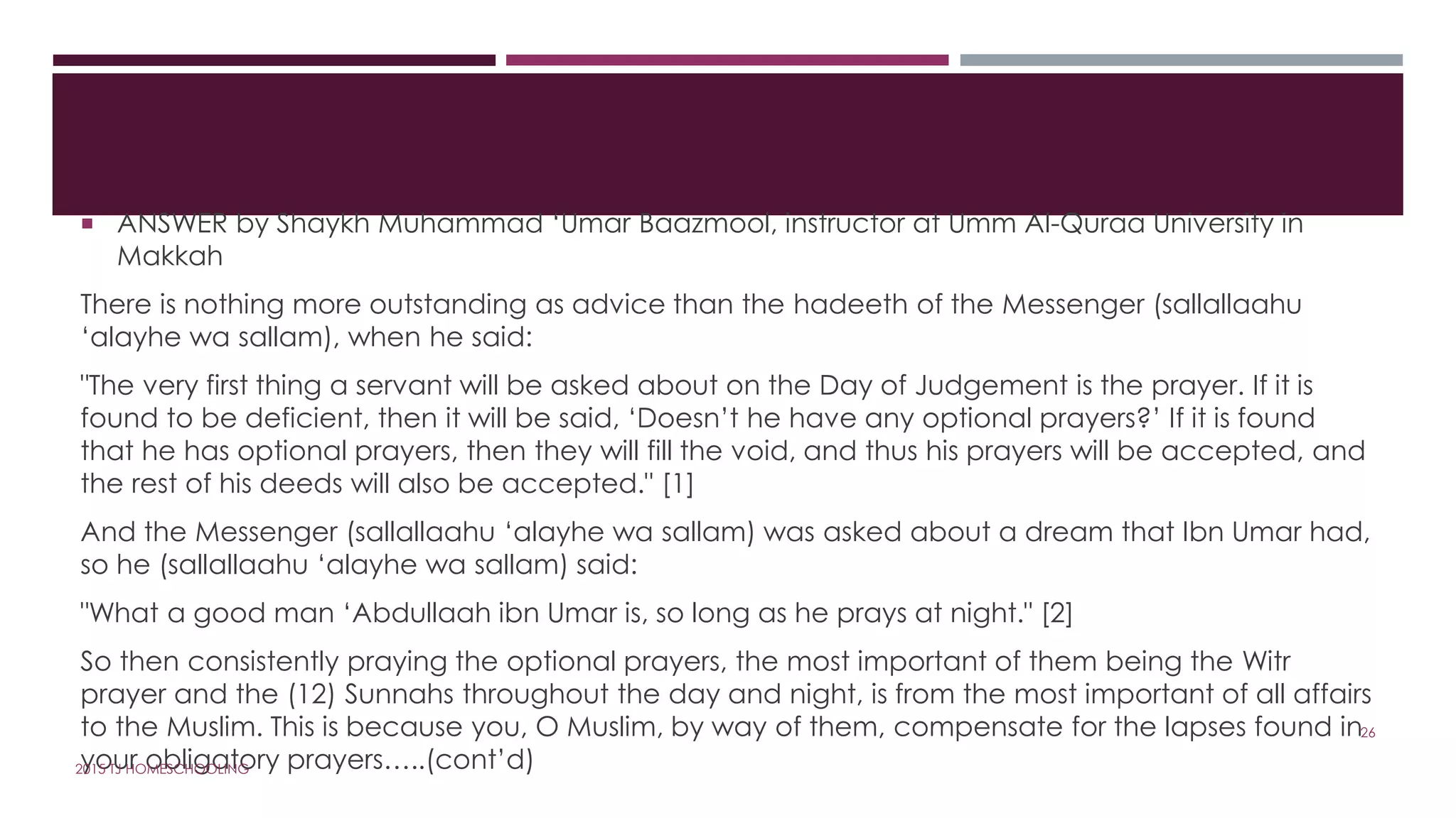  ANSWER by Shaykh Muhammad ‘Umar Baazmool, instructor at Umm Al-Quraa University in
Makkah
There is nothing more outstanding as advice than the hadeeth of the Messenger (sallallaahu
‘alayhe wa sallam), when he said:
"The very first thing a servant will be asked about on the Day of Judgement is the prayer. If it is
found to be deficient, then it will be said, ‘Doesn’t he have any optional prayers?’ If it is found
that he has optional prayers, then they will fill the void, and thus his prayers will be accepted, and
the rest of his deeds will also be accepted." [1]
And the Messenger (sallallaahu ‘alayhe wa sallam) was asked about a dream that Ibn Umar had,
so he (sallallaahu ‘alayhe wa sallam) said:
"What a good man ‘Abdullaah ibn Umar is, so long as he prays at night." [2]
So then consistently praying the optional prayers, the most important of them being the Witr
prayer and the (12) Sunnahs throughout the day and night, is from the most important of all affairs
to the Muslim. This is because you, O Muslim, by way of them, compensate for the lapses found in
your obligatory prayers…..(cont’d)
26
2015 TJ HOMESCHOOLING
 
