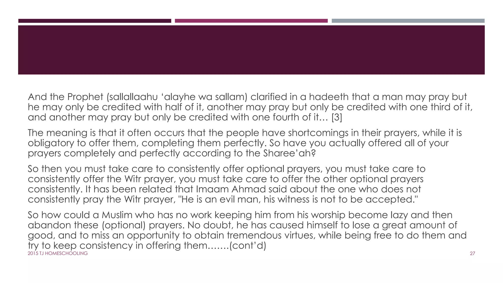 And the Prophet (sallallaahu ‘alayhe wa sallam) clarified in a hadeeth that a man may pray but
he may only be credited with half of it, another may pray but only be credited with one third of it,
and another may pray but only be credited with one fourth of it… [3]
The meaning is that it often occurs that the people have shortcomings in their prayers, while it is
obligatory to offer them, completing them perfectly. So have you actually offered all of your
prayers completely and perfectly according to the Sharee’ah?
So then you must take care to consistently offer optional prayers, you must take care to
consistently offer the Witr prayer, you must take care to offer the other optional prayers
consistently. It has been related that Imaam Ahmad said about the one who does not
consistently pray the Witr prayer, "He is an evil man, his witness is not to be accepted."
So how could a Muslim who has no work keeping him from his worship become lazy and then
abandon these (optional) prayers. No doubt, he has caused himself to lose a great amount of
good, and to miss an opportunity to obtain tremendous virtues, while being free to do them and
try to keep consistency in offering them…….(cont’d)
272015 TJ HOMESCHOOLING
 