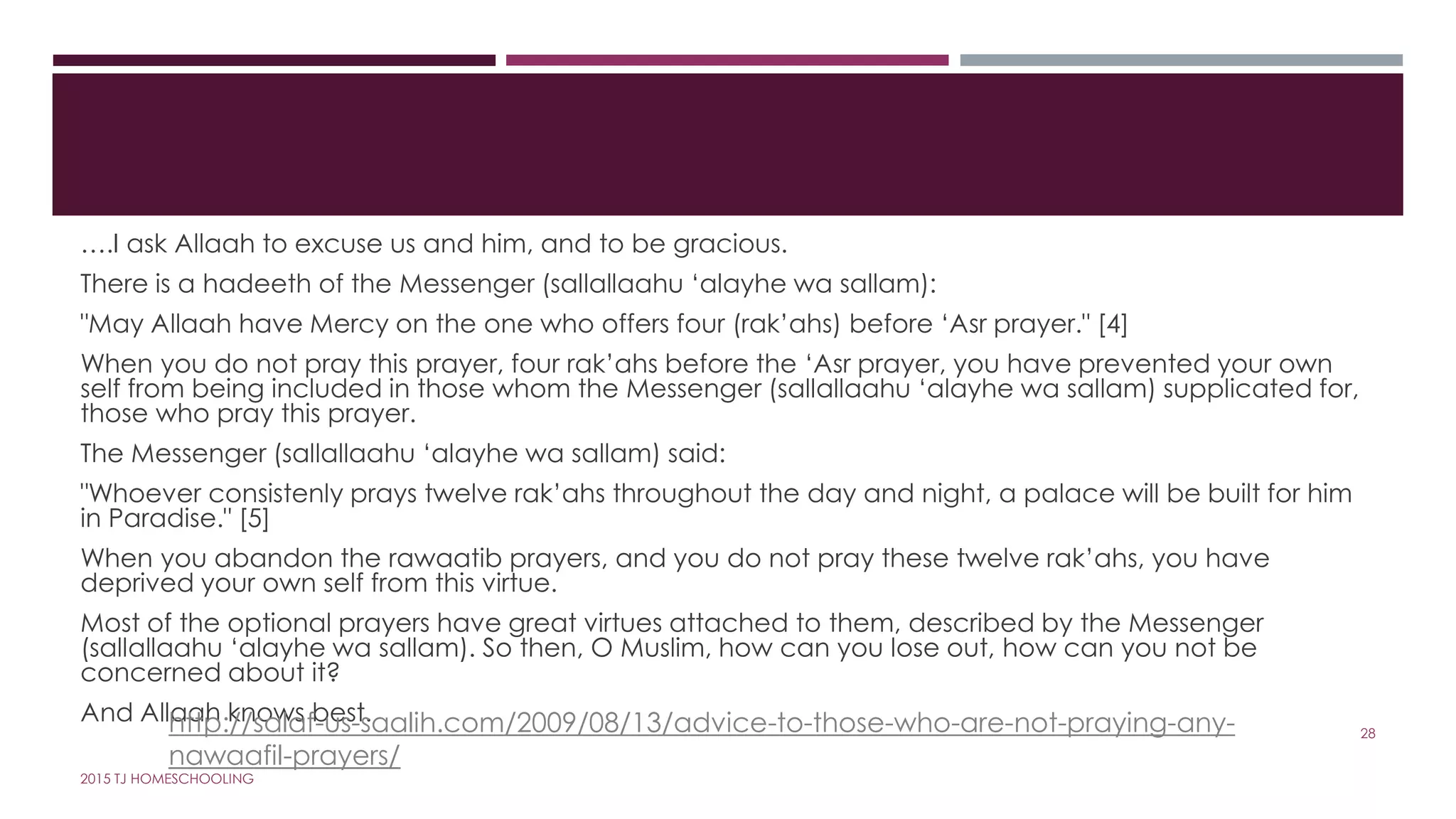 ….I ask Allaah to excuse us and him, and to be gracious.
There is a hadeeth of the Messenger (sallallaahu ‘alayhe wa sallam):
"May Allaah have Mercy on the one who offers four (rak’ahs) before ‘Asr prayer." [4]
When you do not pray this prayer, four rak’ahs before the ‘Asr prayer, you have prevented your own
self from being included in those whom the Messenger (sallallaahu ‘alayhe wa sallam) supplicated for,
those who pray this prayer.
The Messenger (sallallaahu ‘alayhe wa sallam) said:
"Whoever consistenly prays twelve rak’ahs throughout the day and night, a palace will be built for him
in Paradise." [5]
When you abandon the rawaatib prayers, and you do not pray these twelve rak’ahs, you have
deprived your own self from this virtue.
Most of the optional prayers have great virtues attached to them, described by the Messenger
(sallallaahu ‘alayhe wa sallam). So then, O Muslim, how can you lose out, how can you not be
concerned about it?
And Allaah knows best.http://salaf-us-saalih.com/2009/08/13/advice-to-those-who-are-not-praying-any-
nawaafil-prayers/
28
2015 TJ HOMESCHOOLING
 