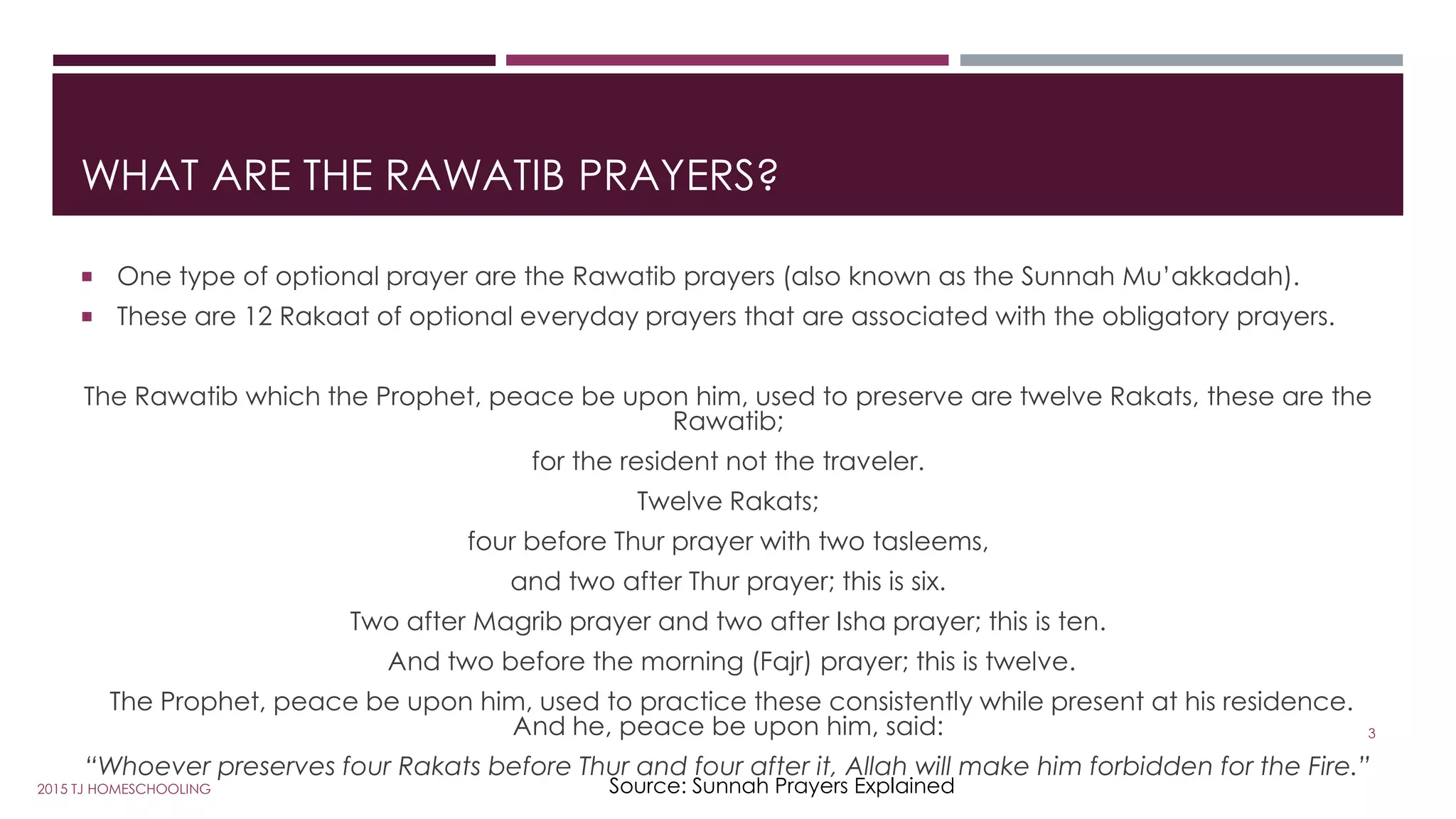 WHAT ARE THE RAWATIB PRAYERS?
 One type of optional prayer are the Rawatib prayers (also known as the Sunnah Mu’akkadah).
 These are 12 Rakaat of optional everyday prayers that are associated with the obligatory prayers.
The Rawatib which the Prophet, peace be upon him, used to preserve are twelve Rakats, these are the
Rawatib;
for the resident not the traveler.
Twelve Rakats;
four before Thur prayer with two tasleems,
and two after Thur prayer; this is six.
Two after Magrib prayer and two after Isha prayer; this is ten.
And two before the morning (Fajr) prayer; this is twelve.
The Prophet, peace be upon him, used to practice these consistently while present at his residence.
And he, peace be upon him, said:
“Whoever preserves four Rakats before Thur and four after it, Allah will make him forbidden for the Fire.”
Source: Sunnah Prayers Explained
3
2015 TJ HOMESCHOOLING
 