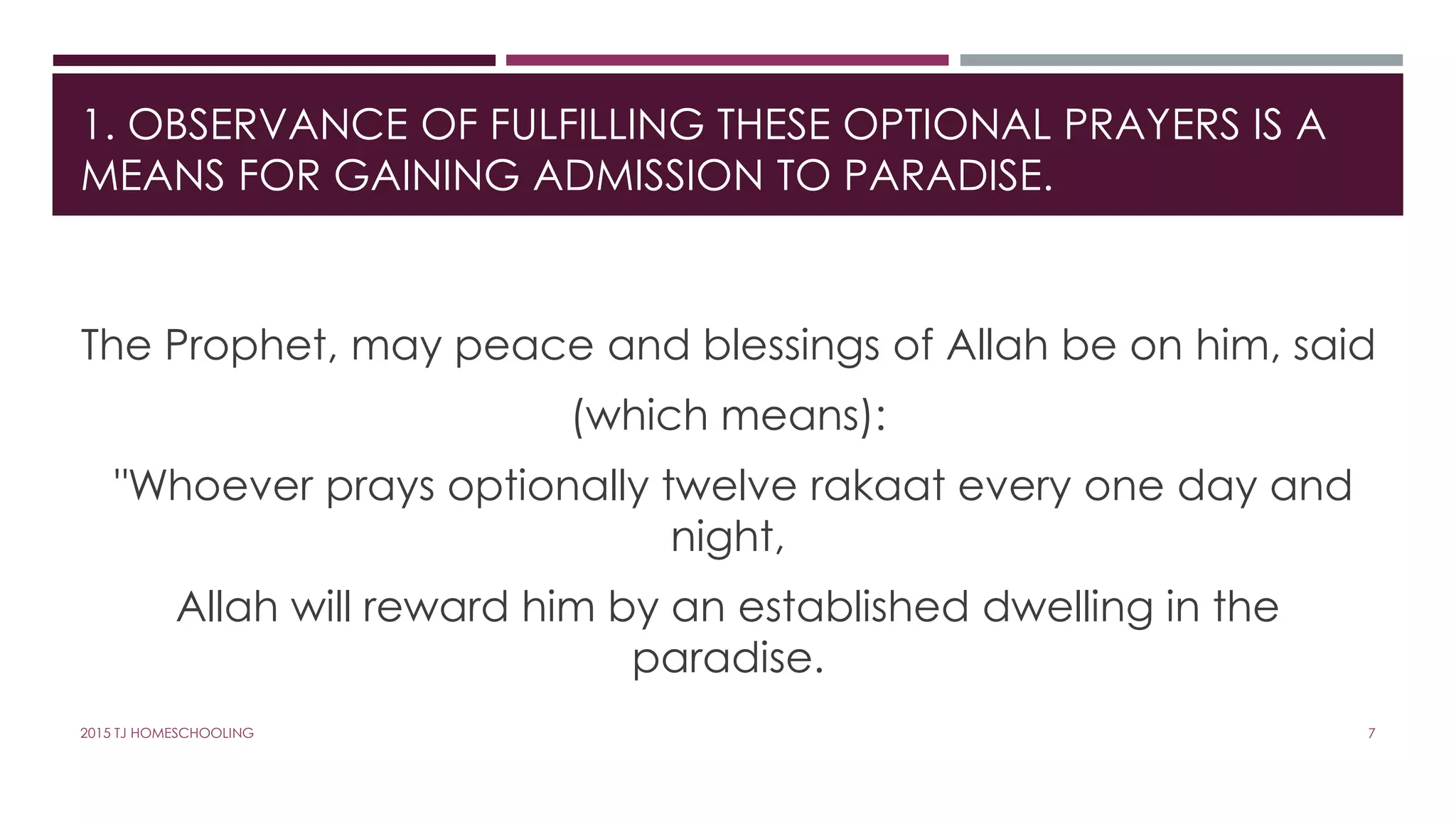 1. OBSERVANCE OF FULFILLING THESE OPTIONAL PRAYERS IS A
MEANS FOR GAINING ADMISSION TO PARADISE.
The Prophet, may peace and blessings of Allah be on him, said
(which means):
"Whoever prays optionally twelve rakaat every one day and
night,
Allah will reward him by an established dwelling in the
paradise.
72015 TJ HOMESCHOOLING
 