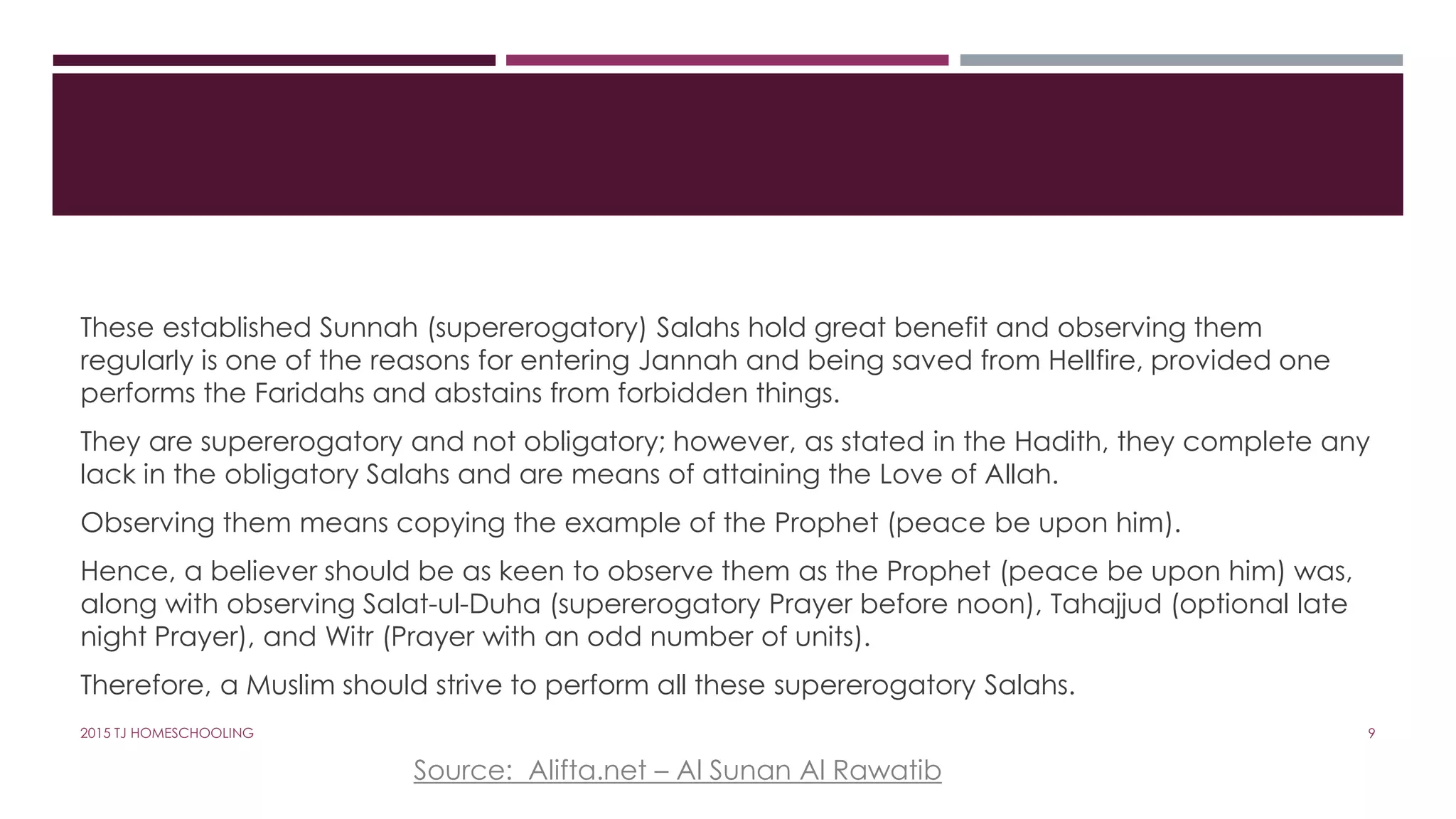 These established Sunnah (supererogatory) Salahs hold great benefit and observing them
regularly is one of the reasons for entering Jannah and being saved from Hellfire, provided one
performs the Faridahs and abstains from forbidden things.
They are supererogatory and not obligatory; however, as stated in the Hadith, they complete any
lack in the obligatory Salahs and are means of attaining the Love of Allah.
Observing them means copying the example of the Prophet (peace be upon him).
Hence, a believer should be as keen to observe them as the Prophet (peace be upon him) was,
along with observing Salat-ul-Duha (supererogatory Prayer before noon), Tahajjud (optional late
night Prayer), and Witr (Prayer with an odd number of units).
Therefore, a Muslim should strive to perform all these supererogatory Salahs.
Source: Alifta.net – Al Sunan Al Rawatib
92015 TJ HOMESCHOOLING
 