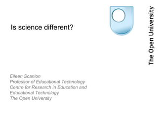 Eileen Scanlon Professor of Educational Technology Centre for Research in Education and Educational Technology  The Open University Is science different? 