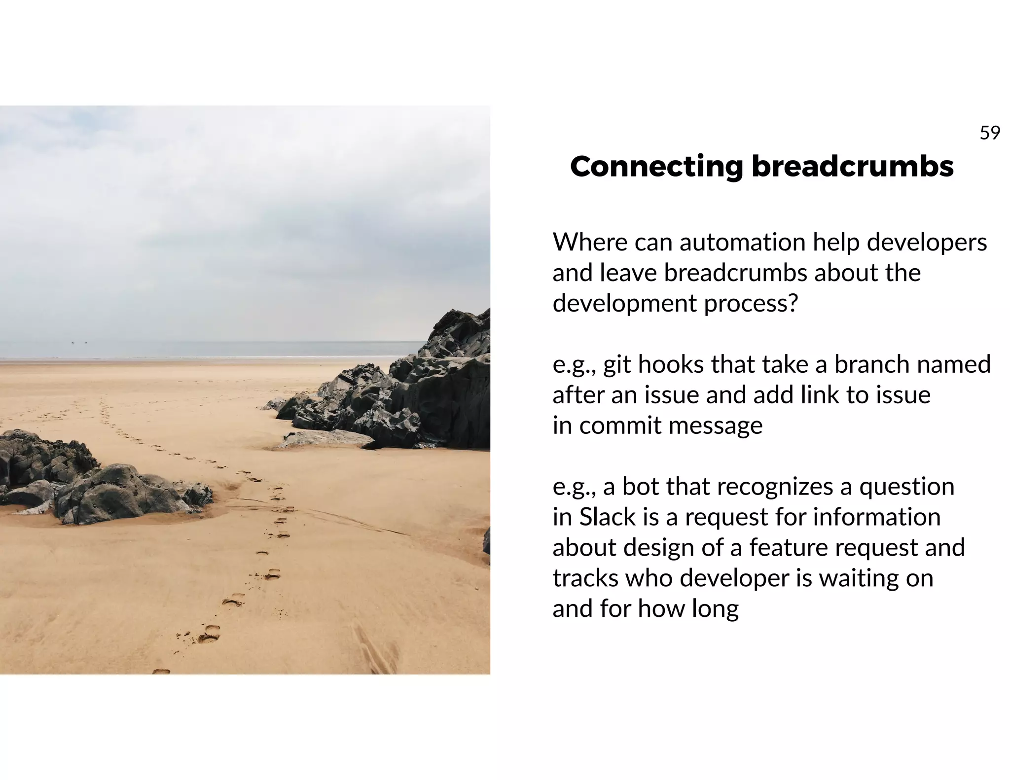 Connecting breadcrumbs
Where can automation help developers
and leave breadcrumbs about the
development process?
e.g., git hooks that take a branch named
after an issue and add link to issue
in commit message
e.g., a bot that recognizes a question
in Slack is a request for information
about design of a feature request and
tracks who developer is waiting on
and for how long
59
 