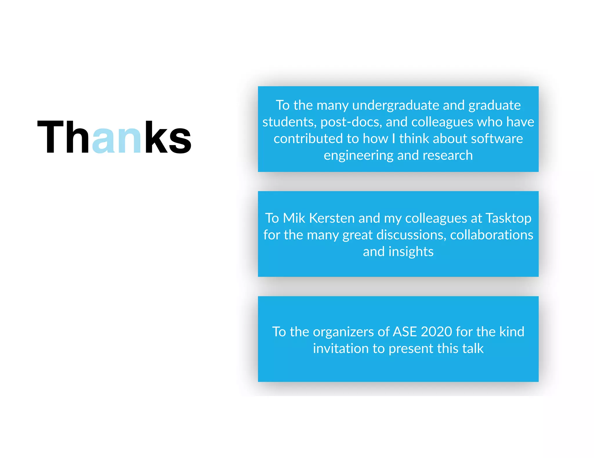 To the many undergraduate and graduate
students, post-docs, and colleagues who have
contributed to how I think about software
engineering and research
Thanks
To Mik Kersten and my colleagues at Tasktop
for the many great discussions, collaborations
and insights
To the organizers of ASE 2020 for the kind
invitation to present this talk
 