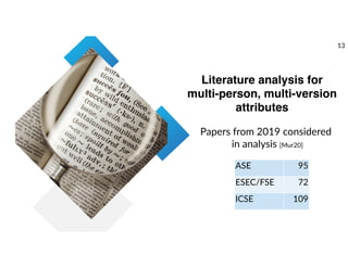 Literature analysis for
multi-person, multi-version
attributes
ASE 95
ESEC/FSE 72
ICSE 109
Papers from 2019 considered
in analysis [Mur20]
13
 