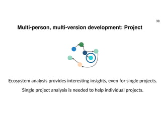 Multi-person, multi-version development: Project
Ecosystem analysis provides interesting insights, even for single projects.
Single project analysis is needed to help individual projects.
38
 