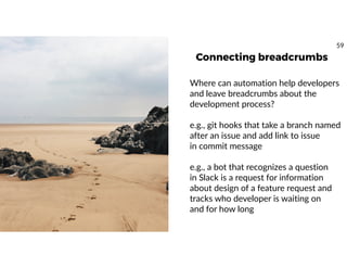 Connecting breadcrumbs
Where can automation help developers
and leave breadcrumbs about the
development process?
e.g., git hooks that take a branch named
after an issue and add link to issue
in commit message
e.g., a bot that recognizes a question
in Slack is a request for information
about design of a feature request and
tracks who developer is waiting on
and for how long
59
 