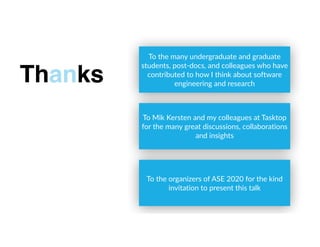To the many undergraduate and graduate
students, post-docs, and colleagues who have
contributed to how I think about software
engineering and research
Thanks
To Mik Kersten and my colleagues at Tasktop
for the many great discussions, collaborations
and insights
To the organizers of ASE 2020 for the kind
invitation to present this talk
 