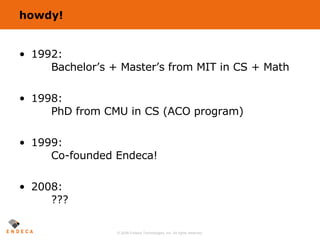 howdy! 1992: Bachelor’s + Master’s from MIT in CS + Math 1998: PhD from CMU in CS (ACO program) 1999: Co-founded Endeca!  2008: ??? 