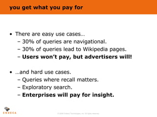 you get what you pay for There are easy use cases… 30% of queries are navigational. 30% of queries lead to Wikipedia pages. Users won’t pay, but advertisers will! …and hard use cases. Queries where recall matters. Exploratory search. Enterprises will pay for insight. 