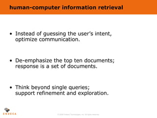 human-computer information retrieval Instead of guessing the user’s intent, optimize communication. De-emphasize the top ten documents; response is a set of documents. Think beyond single queries; support refinement and exploration. 