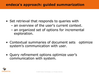 endeca's approach: guided summarization Set retrieval that responds to queries with an overview of the user's current context. an organized set of options for incremental exploration. Contextual summaries of document sets  optimize system’s communication with user. Query refinement options optimize user’s communication with system. 