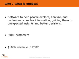 who / what is endeca? Software to help people explore, analyze, and understand complex information, guiding them to unexpected insights and better decisions. 500+ customers $108M revenue in 2007. 